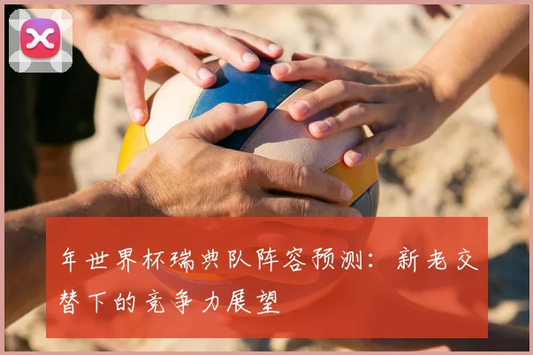 年世界杯瑞典队阵容预测：新老交替下的竞争力展望