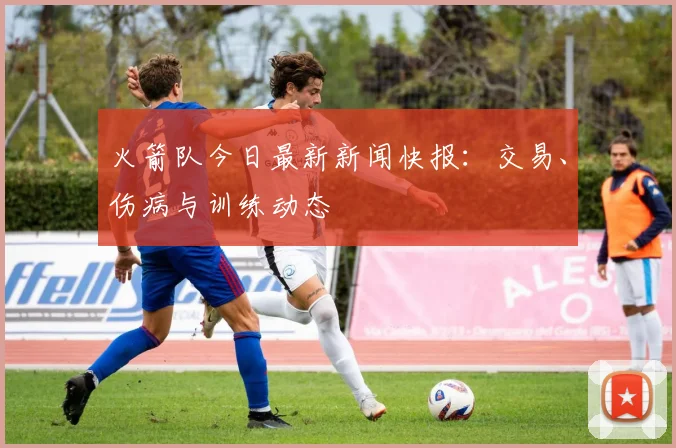 火箭队今日最新新闻快报：交易、伤病与训练动态